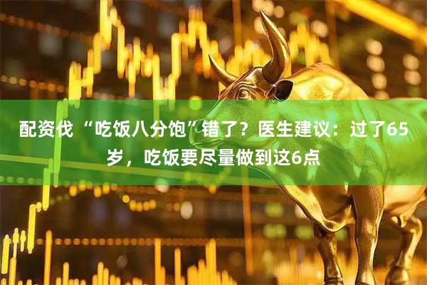配资伐 “吃饭八分饱”错了？医生建议：过了65岁，吃饭要尽量做到这6点
