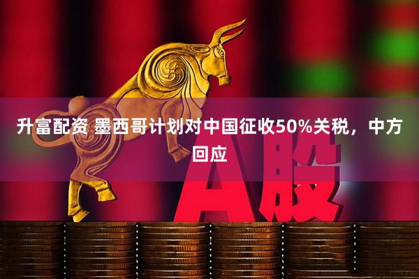 升富配资 墨西哥计划对中国征收50%关税，中方回应