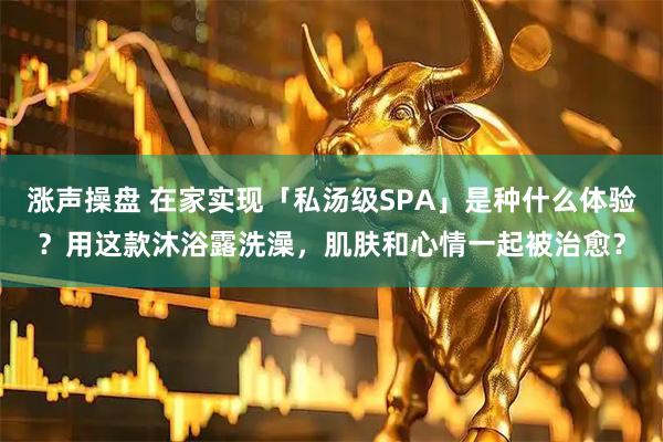 涨声操盘 在家实现「私汤级SPA」是种什么体验？用这款沐浴露洗澡，肌肤和心情一起被治愈？
