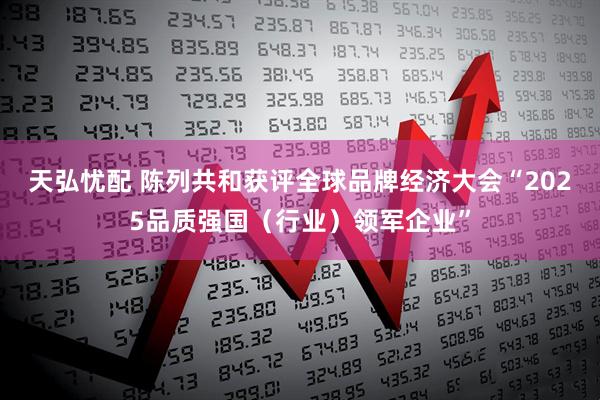 天弘忧配 陈列共和获评全球品牌经济大会“2025品质强国（行业）领军企业”