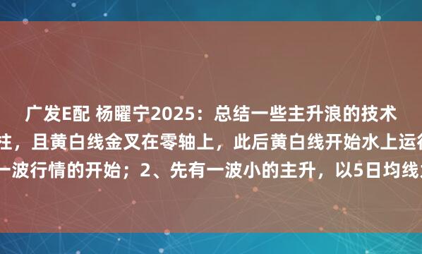 广发E配 杨矅宁2025:总结一些主升浪的技术特征:1、macd出现红柱,且黄白线金叉在零轴上,此后黄白线开始水上运行,此为一波行情的开始;2、先有一波小的主升,以5日均线为上涨趋势线;3、调整至新的上涨...