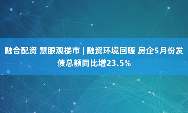 融合配资 慧眼观楼市 | 融资环境回暖 房企5月份发债总额同比增23.5%