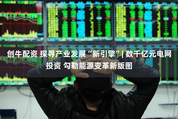 创牛配资 探寻产业发展“新引擎”| 数千亿元电网投资 勾勒能源变革新版图