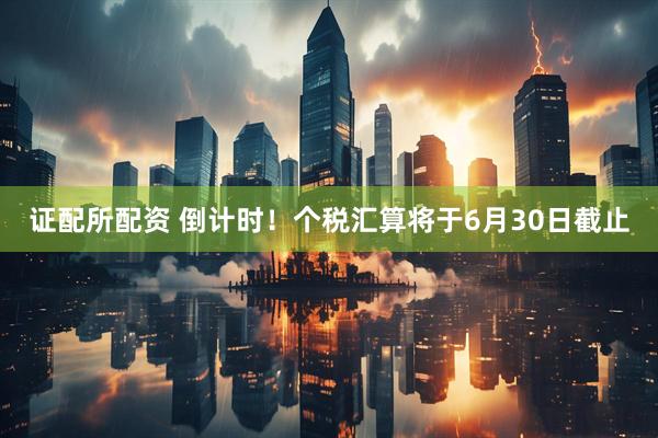 证配所配资 倒计时！个税汇算将于6月30日截止