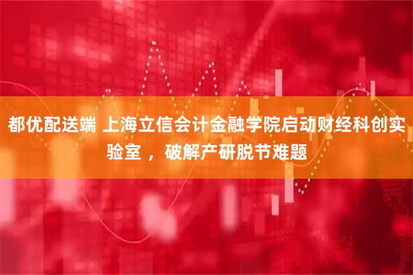 都优配送端 上海立信会计金融学院启动财经科创实验室 ，破解产研脱节难题