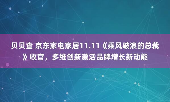 贝贝查 京东家电家居11.11《乘风破浪的总裁》收官,多维创新激活品牌增长新动能