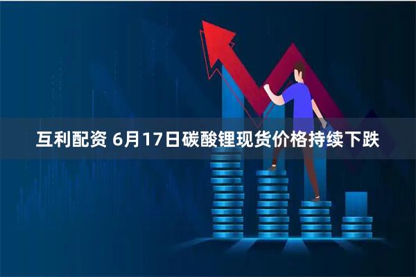 互利配资 6月17日碳酸锂现货价格持续下跌