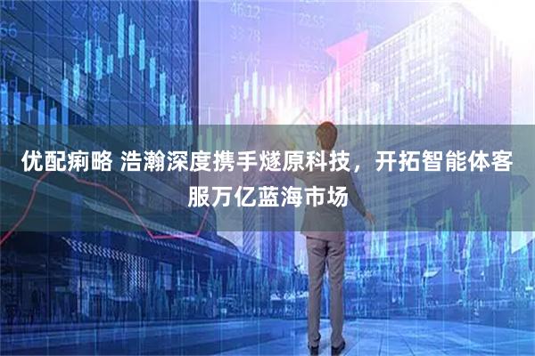 优配痢略 浩瀚深度携手燧原科技，开拓智能体客服万亿蓝海市场