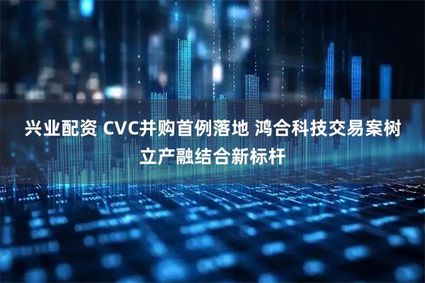兴业配资 CVC并购首例落地 鸿合科技交易案树立产融结合新标杆