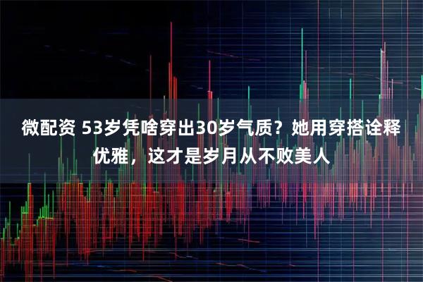 微配资 53岁凭啥穿出30岁气质？她用穿搭诠释优雅，这才是岁月从不败美人