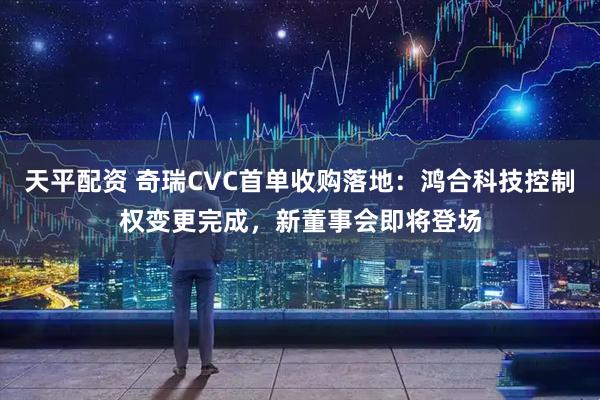 天平配资 奇瑞CVC首单收购落地:鸿合科技控制权变更完成,新董事会即将登场