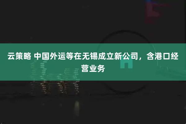 云策略 中国外运等在无锡成立新公司，含港口经营业务