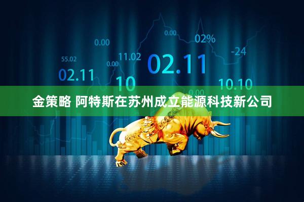 金策略 阿特斯在苏州成立能源科技新公司