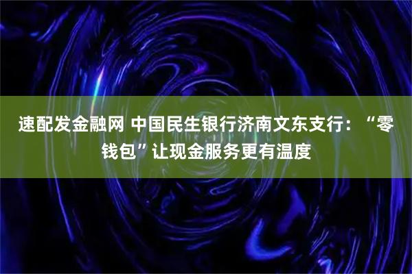 速配发金融网 中国民生银行济南文东支行:“零钱包”让现金服务更有温度
