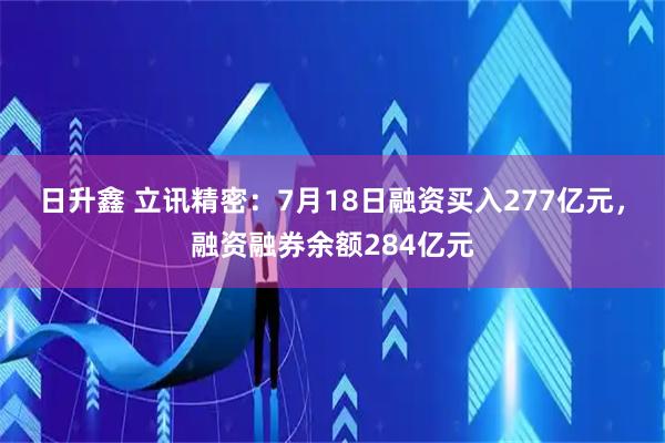 日升鑫 立讯精密:7月18日融资买入277亿元,融资融券余额284亿元