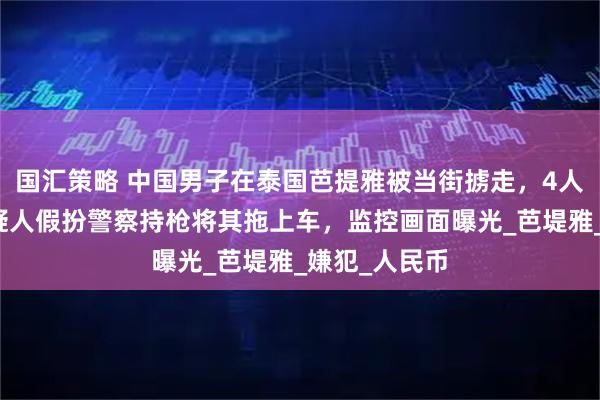 国汇策略 中国男子在泰国芭提雅被当街掳走,4人已被捕!嫌疑人假扮警察持枪将其拖上车,监控画面曝光_芭堤雅_嫌犯_人民币