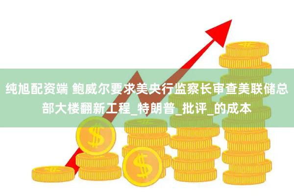 纯旭配资端 鲍威尔要求美央行监察长审查美联储总部大楼翻新工程_特朗普_批评_的成本