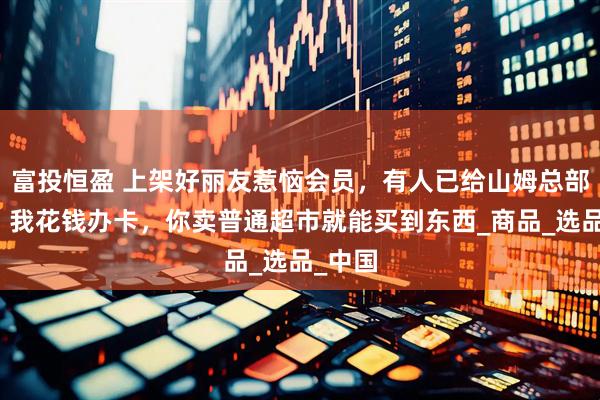 富投恒盈 上架好丽友惹恼会员，有人已给山姆总部写信：我花钱办卡，你卖普通超市就能买到东西_商品_选品_中国