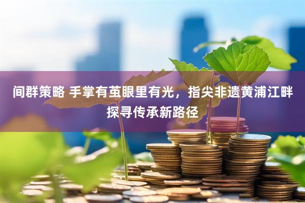 间群策略 手掌有茧眼里有光，指尖非遗黄浦江畔探寻传承新路径