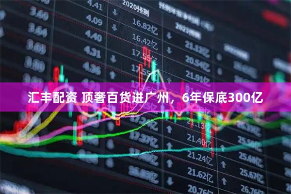 汇丰配资 顶奢百货进广州，6年保底300亿