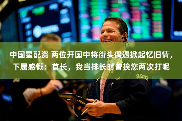 中国星配资 两位开国中将街头偶遇掀起忆旧情，下属感慨：首长，我当排长时曾挨您两次打呢
