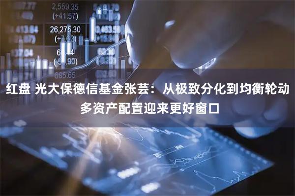 红盘 光大保德信基金张芸：从极致分化到均衡轮动 多资产配置迎来更好窗口